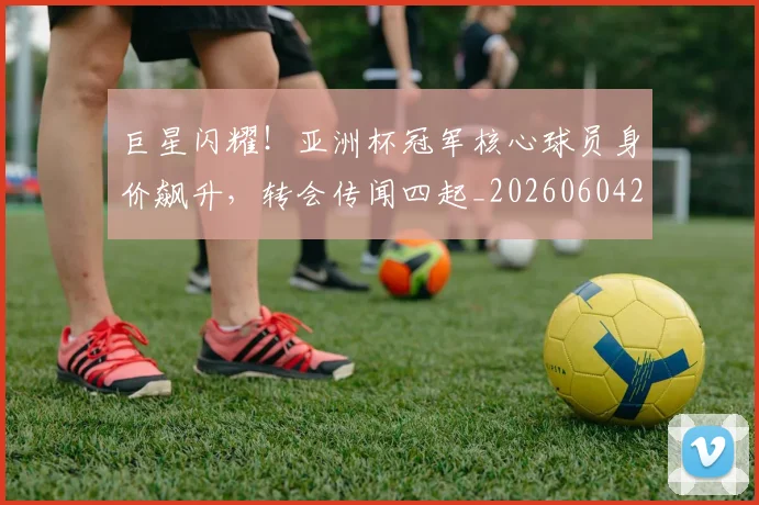 巨星闪耀!亚洲杯冠军核心球员身价飙升,转会传闻四起_20260604204327_20260707150628