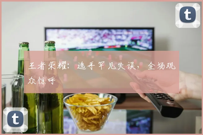 王者荣耀：选手罕见失误，全场观众惊呼