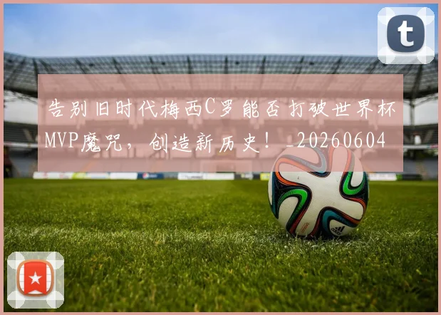 告别旧时代梅西C罗能否打破世界杯MVP魔咒，创造新历史！_20260604144102_20260704175706