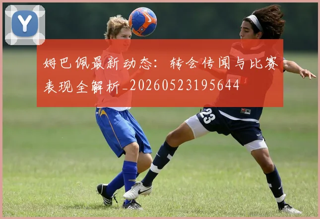 姆巴佩最新动态:转会传闻与比赛表现全解析_20260523195644