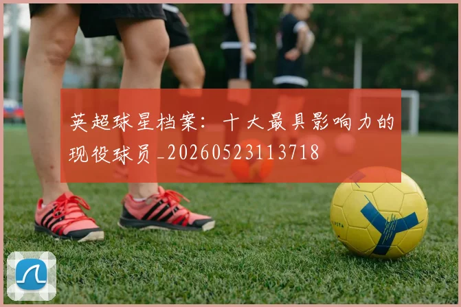 英超球星档案：十大最具影响力的现役球员_20260523113718