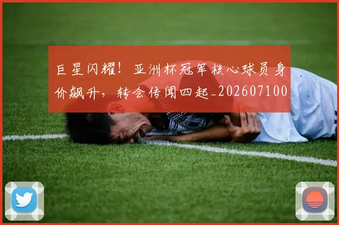 巨星闪耀！亚洲杯冠军核心球员身价飙升，转会传闻四起_20260710002828