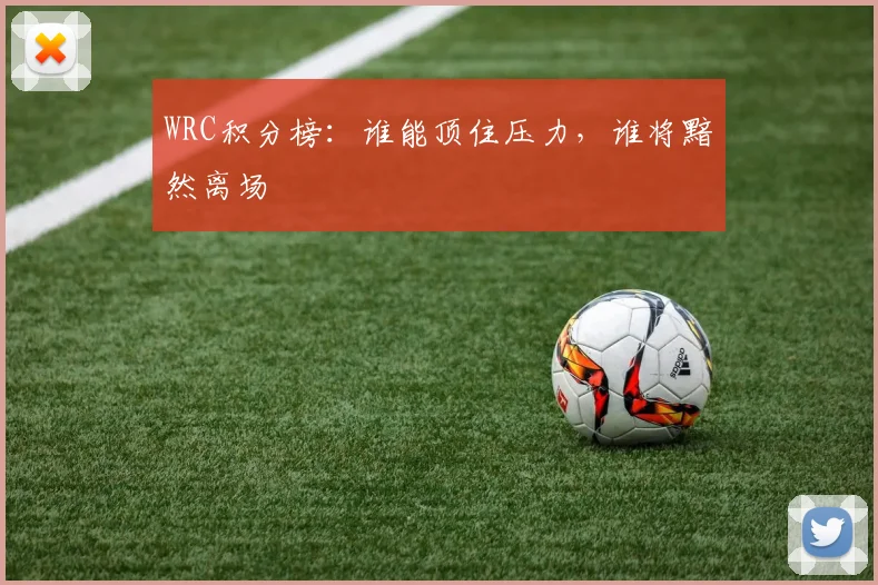 WRC积分榜:谁能顶住压力,谁将黯然离场