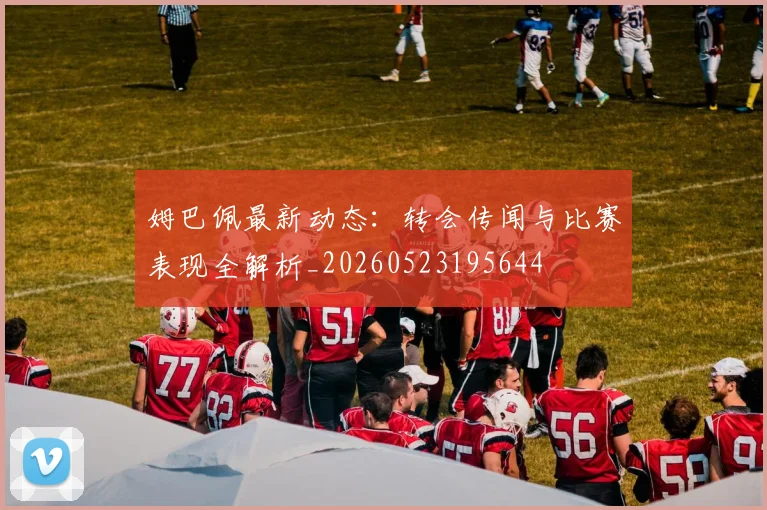 姆巴佩最新动态：转会传闻与比赛表现全解析_20260523195644