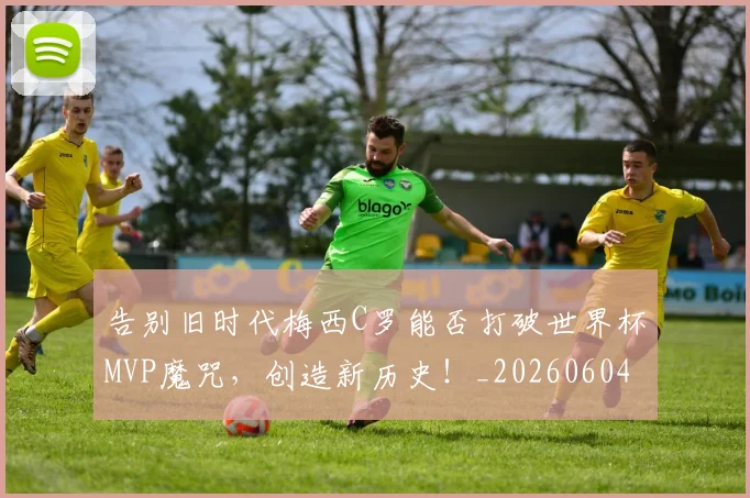 告别旧时代梅西C罗能否打破世界杯MVP魔咒，创造新历史！_20260604144102_20260704175706