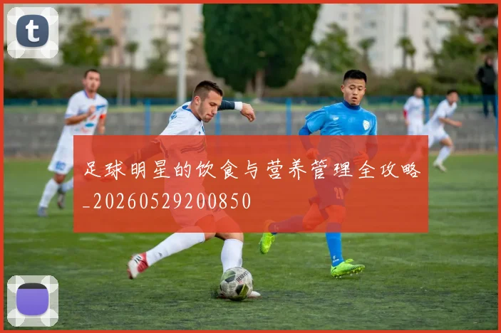 足球明星的饮食与营养管理全攻略_20260529200850