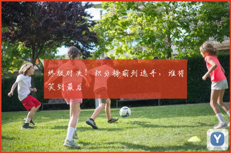 终极对决！积分榜前列选手，谁将笑到最后