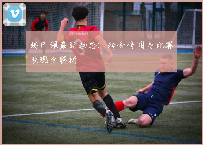 姆巴佩最新动态：转会传闻与比赛表现全解析