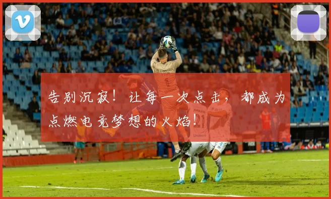 告别沉寂！让每一次点击，都成为点燃电竞梦想的火焰！
