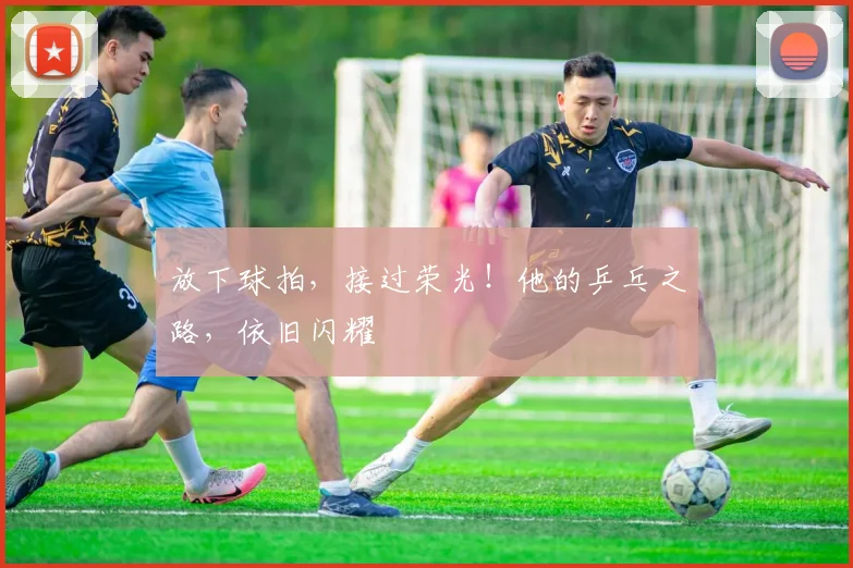 放下球拍，接过荣光！他的乒乓之路，依旧闪耀
